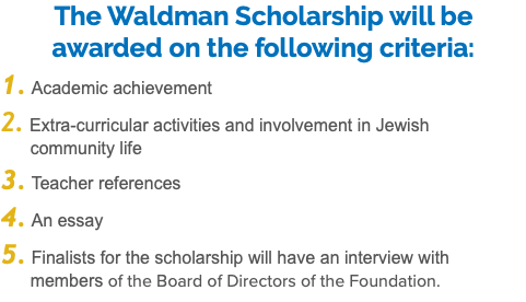 The Waldman Scholarship will be awarded on the following criteria: 1. Academic achievement 2. Extra-curricular activities and involvement in Jewish   community life 3. Teacher references 4. An essay 5. Finalists for the scholarship will have an interview with  members of the Board of Directors of the Foundation.