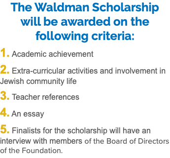 The Waldman Scholarship will be awarded on the following criteria: 1. Academic achievement 2. Extra-curricular activities and involvement in Jewish community life 3. Teacher references 4. An essay 5. Finalists for the scholarship will have an interview with members of the Board of Directors of the Foundation.